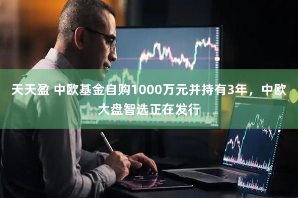 天天盈 中欧基金自购1000万元并持有3年，中欧大盘智选正在发行