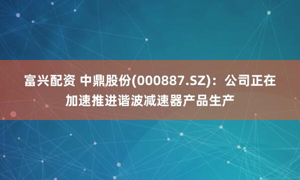 富兴配资 中鼎股份(000887.SZ)：公司正在加速推进谐波减速器产品生产