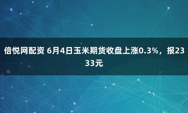 倍悦网配资 6月4日玉米期货收盘上涨0.3%，报2333元