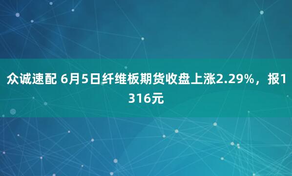 众诚速配 6月5日纤维板期货收盘上涨2.29%，报1316元