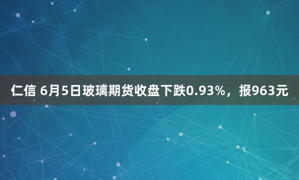 仁信 6月5日玻璃期货收盘下跌0.93%，报963元