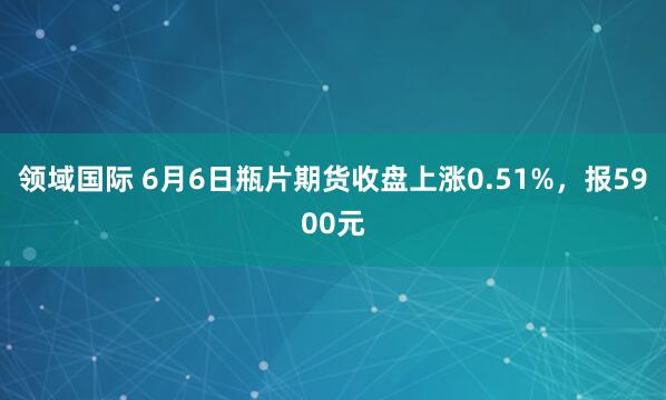 领域国际 6月6日瓶片期货收盘上涨0.51%，报5900元