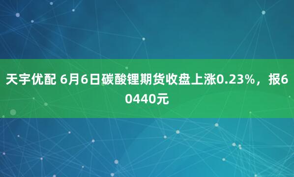 天宇优配 6月6日碳酸锂期货收盘上涨0.23%，报60440元
