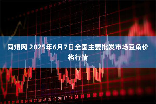 同翔网 2025年6月7日全国主要批发市场豆角价格行情