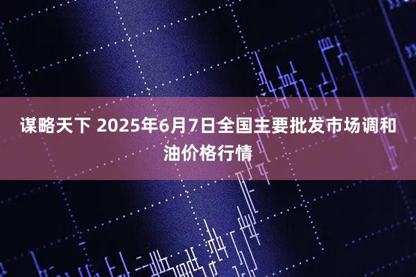 谋略天下 2025年6月7日全国主要批发市场调和油价格行情