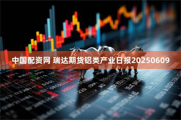 中国配资网 瑞达期货铝类产业日报20250609