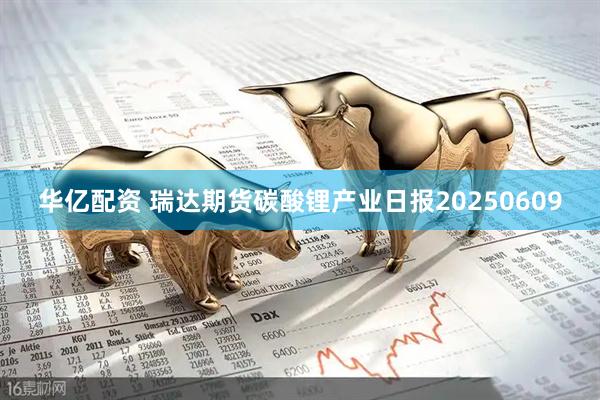 华亿配资 瑞达期货碳酸锂产业日报20250609