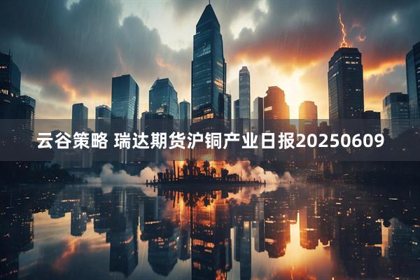 云谷策略 瑞达期货沪铜产业日报20250609