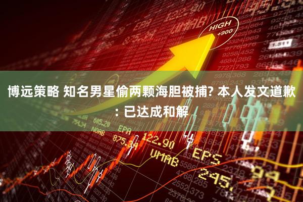 博远策略 知名男星偷两颗海胆被捕? 本人发文道歉: 已达成和解