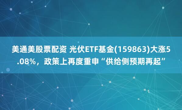 美通美股票配资 光伏ETF基金(159863)大涨5.08%，政策上再度重申“供给侧预期再起”