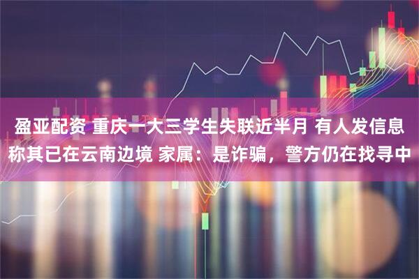 盈亚配资 重庆一大三学生失联近半月 有人发信息称其已在云南边境 家属：是诈骗，警方仍在找寻中