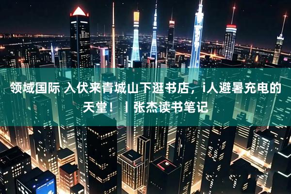 领域国际 入伏来青城山下逛书店，i人避暑充电的天堂！丨张杰读书笔记