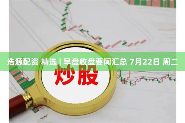 浩源配资 精选 | 早盘收盘要闻汇总 7月22日 周二