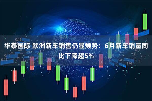 华泰国际 欧洲新车销售仍显颓势：6月新车销量同比下降超5%