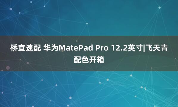 桥宜速配 华为MatePad Pro 12.2英寸|飞天青配色开箱