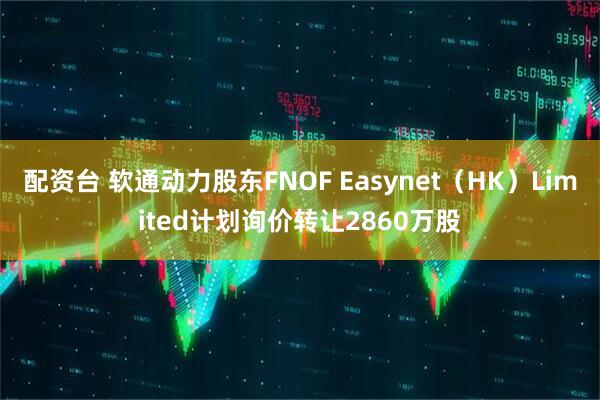 配资台 软通动力股东FNOF Easynet（HK）Limited计划询价转让2860万股