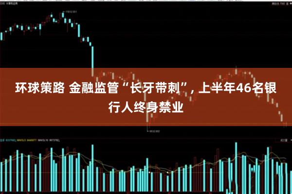 环球策路 金融监管“长牙带刺”, 上半年46名银行人终身禁业