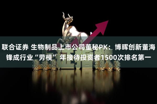 联合证券 生物制品上市公司董秘PK：博晖创新董海锋成行业“劳模” 年接待投资者1500次排名第一