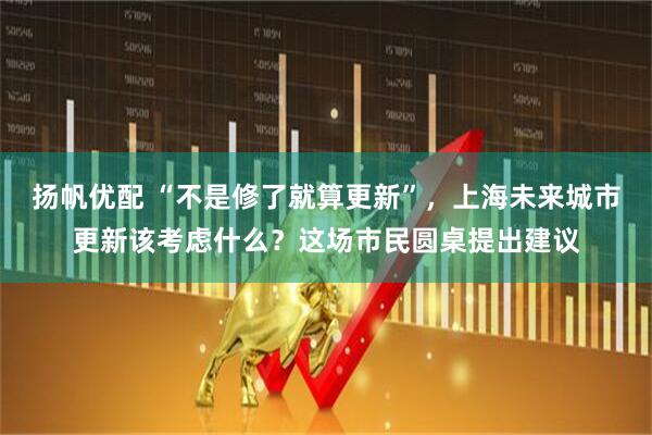 扬帆优配 “不是修了就算更新”，上海未来城市更新该考虑什么？这场市民圆桌提出建议