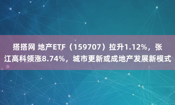 搭搭网 地产ETF（159707）拉升1.12%，张江高科领涨8.74%，城市更新或成地产发展新模式
