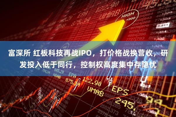 富深所 红板科技再战IPO，打价格战换营收，研发投入低于同行，控制权高度集中存隐忧