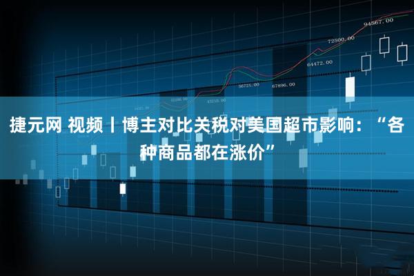 捷元网 视频丨博主对比关税对美国超市影响：“各种商品都在涨价”