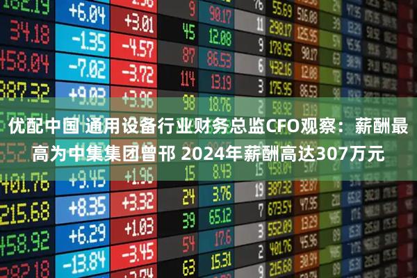 优配中国 通用设备行业财务总监CFO观察：薪酬最高为中集集团曾邗 2024年薪酬高达307万元