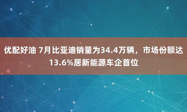 优配好油 7月比亚迪销量为34.4万辆，市场份额达13.6%居新能源车企首位