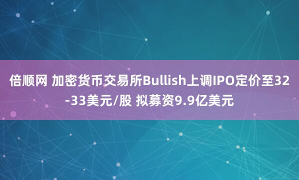 倍顺网 加密货币交易所Bullish上调IPO定价至32-33美元/股 拟募资9.9亿美元