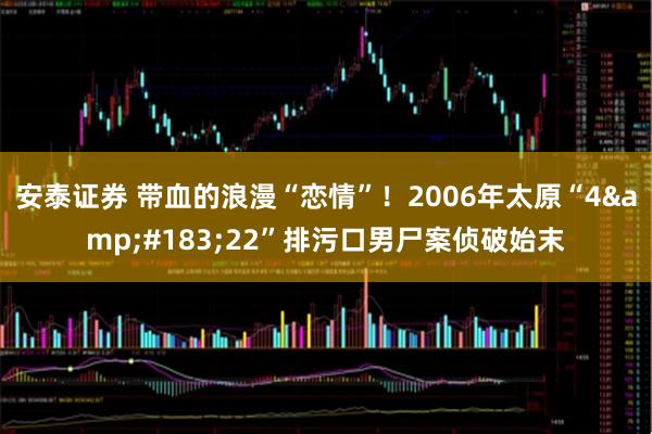 安泰证券 带血的浪漫“恋情”！2006年太原“4·22”排污口男尸案侦破始末