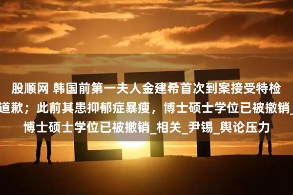股顺网 韩国前第一夫人金建希首次到案接受特检组调查，向韩国国民道歉；此前其患抑郁症暴瘦，博士硕士学位已被撤销_相关_尹锡_舆论压力