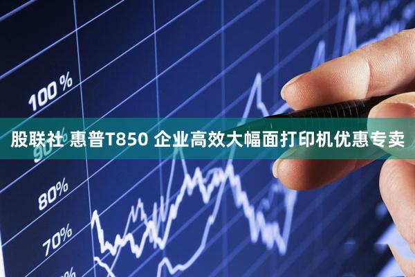 股联社 惠普T850 企业高效大幅面打印机优惠专卖