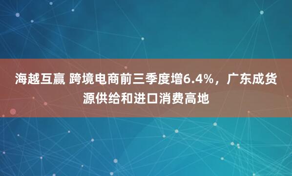 海越互赢 跨境电商前三季度增6.4%，广东成货源供给和进口消费高地