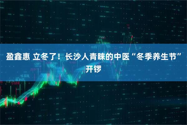 盈鑫惠 立冬了！长沙人青睐的中医“冬季养生节”开锣