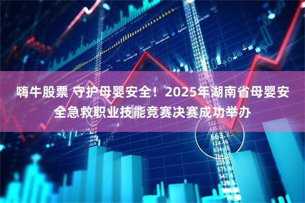 嗨牛股票 守护母婴安全！2025年湖南省母婴安全急救职业技能竞赛决赛成功举办