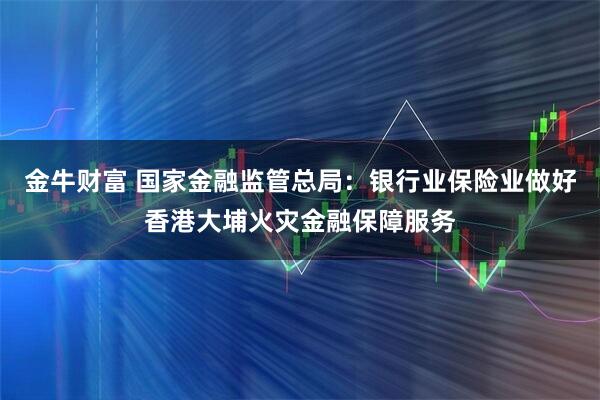 金牛财富 国家金融监管总局：银行业保险业做好香港大埔火灾金融保障服务