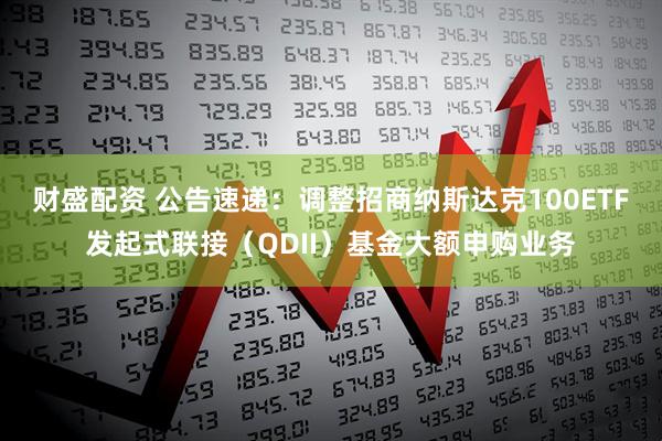 财盛配资 公告速递：调整招商纳斯达克100ETF发起式联接（QDII）基金大额申购业务